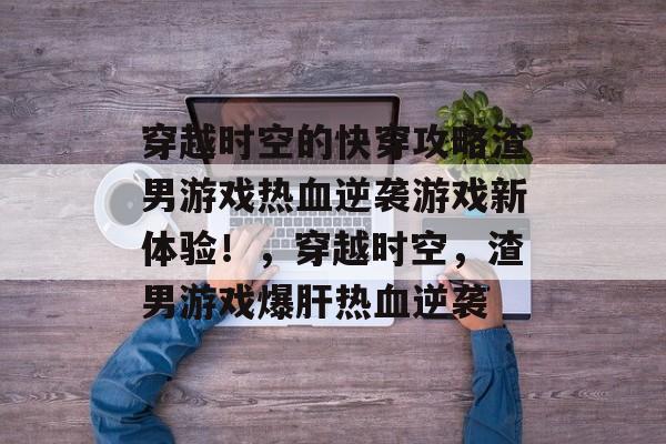 穿越时空的快穿攻略渣男游戏热血逆袭游戏新体验！，穿越时空，渣男游戏爆肝热血逆袭
