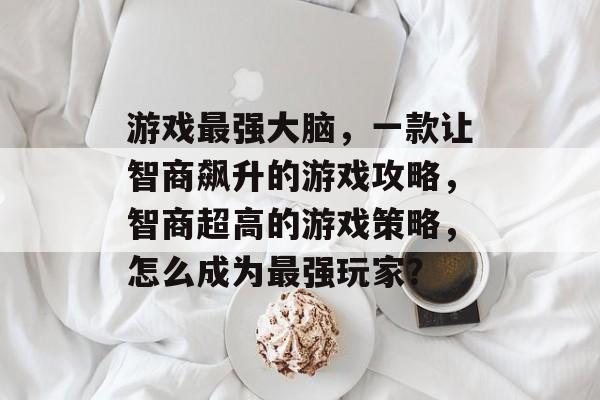 游戏最强大脑，一款让智商飙升的游戏攻略，智商超高的游戏策略，怎么成为最强玩家？