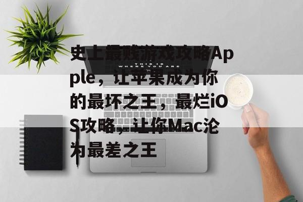 史上最贱游戏攻略Apple，让苹果成为你的最坏之王，最烂iOS攻略，让你Mac沦为最差之王