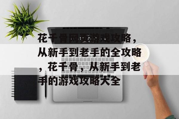 花千骨网页游戏攻略，从新手到老手的全攻略，花千骨，从新手到老手的游戏攻略大全