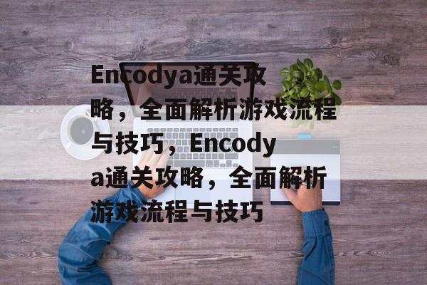Encodya通关攻略，全面解析游戏流程与技巧，Encodya通关攻略，全面解析游戏流程与技巧
