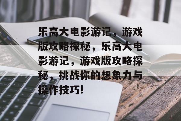 乐高大电影游记，游戏版攻略探秘，乐高大电影游记，游戏版攻略探秘，挑战你的想象力与操作技巧!