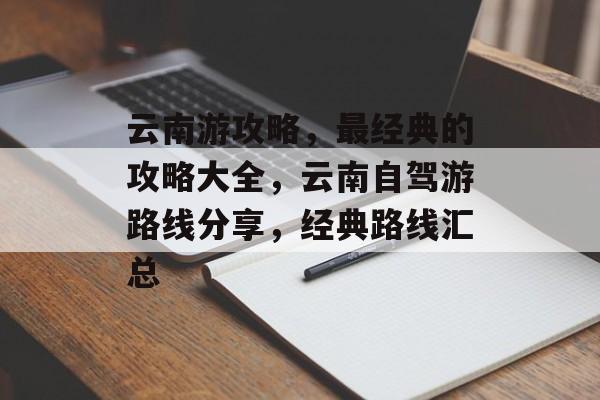 云南游攻略，最经典的攻略大全，云南自驾游路线分享，经典路线汇总