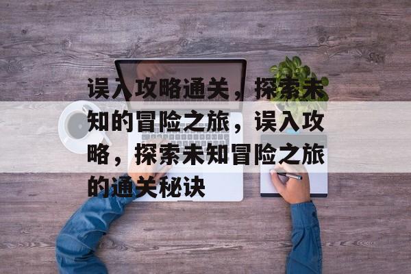 误入攻略通关,探索未知的冒险之旅,误入攻略,探索未知冒险之旅的通关秘诀 误入攻略通关,探索未知的冒险之旅,误入攻略,探索未知冒险之旅的通关秘诀