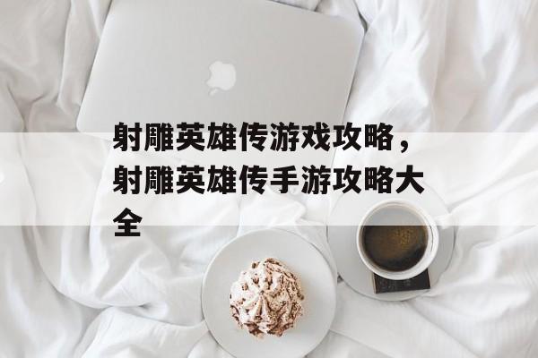 射雕英雄传游戏攻略，射雕英雄传手游攻略大全