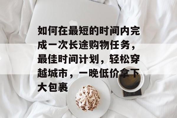 如何在最短的时间内完成一次长途购物任务,最佳时间计划,轻松穿越城市,一晚低价拿下大包裹 如何在最短的时间内完成一次长途购物任务,最佳时间计划,轻松穿越城市,一晚低价拿下大包裹