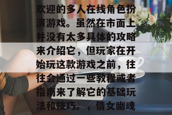 倩女幽魂是一款十分受欢迎的多人在线角色扮演游戏。虽然在市面上并没有太多具体的攻略来介绍它,但玩家在开始玩这款游戏之前,往往会通过一些教程或者指南来了解它的基础玩法和技巧。,倩女幽魂新手入门,全攻略解析 倩女幽魂是一款十分受欢迎的多人在线角色扮演游戏。虽然在市面上并没有太多具体的攻略来介绍它,但玩家在开始玩这款游戏之前,往往会通过一些教程或者指南来了解它的基础玩法和技巧。,倩女幽魂新手入门,全攻略解析