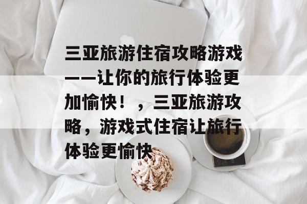 三亚旅游住宿攻略游戏——让你的旅行体验更加愉快!,三亚旅游攻略,游戏式住宿让旅行体验更愉快 三亚旅游住宿攻略游戏——让你的旅行体验更加愉快!,三亚旅游攻略,游戏式住宿让旅行体验更愉快