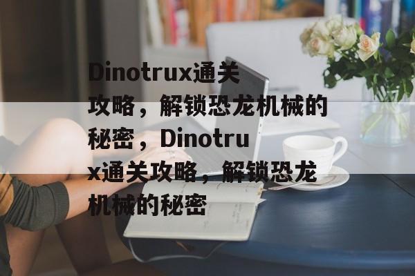 Dinotrux通关攻略,解锁恐龙机械的秘密,Dinotrux通关攻略,解锁恐龙机械的秘密 Dinotrux通关攻略,解锁恐龙机械的秘密,Dinotrux通关攻略,解锁恐龙机械的秘密