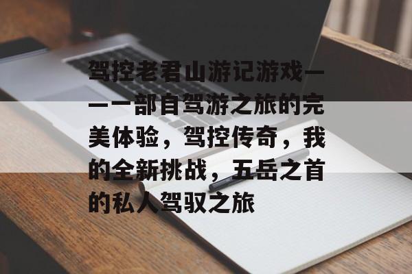 驾控老君山游记游戏——一部自驾游之旅的完美体验,驾控传奇,我的全新挑战,五岳之首的私人驾驭之旅 驾控老君山游记游戏——一部自驾游之旅的完美体验,驾控传奇,我的全新挑战,五岳之首的私人驾驭之旅