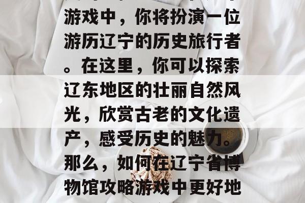 辽宁省博物馆攻略游戏,一款能够带你走进历史的神秘神器!在这个游戏中,你将扮演一位游历辽宁的历史旅行者。在这里,你可以探索辽东地区的壮丽自然风光,欣赏古老的文化遗产,感受历史的魅力。那么,如何在辽宁省博物馆攻略游戏中更好地玩呢?,辽宁省博物馆攻略,开启一场深度历史文化之旅 辽宁省博物馆攻略游戏,一款能够带你走进历史的神秘神器!在这个游戏中,你将扮演一位游历辽宁的历史旅行者。在这里,你可以探索辽东地区的壮丽自然风光,欣赏古老的文化遗产,感受历史的魅力。那么,如何在辽宁省博物馆攻略游戏中更好地玩呢?,辽宁省博物馆攻略,开启一场深度历史文化之旅