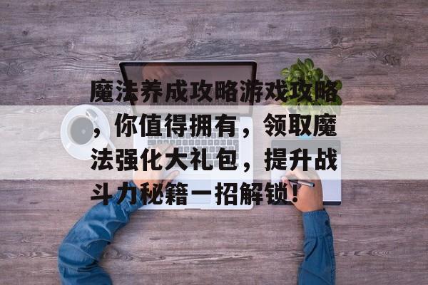 魔法养成攻略游戏攻略,你值得拥有,领取魔法强化大礼包,提升战斗力秘籍一招解锁! 魔法养成攻略游戏攻略,你值得拥有,领取魔法强化大礼包,提升战斗力秘籍一招解锁!