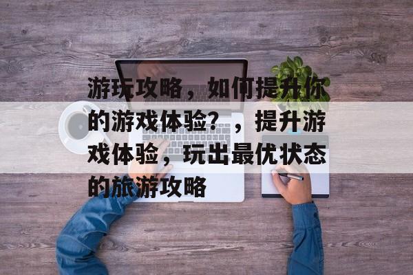 游玩攻略,如何提升你的游戏体验?,提升游戏体验,玩出最优状态的旅游攻略 游玩攻略,如何提升你的游戏体验?,提升游戏体验,玩出最优状态的旅游攻略