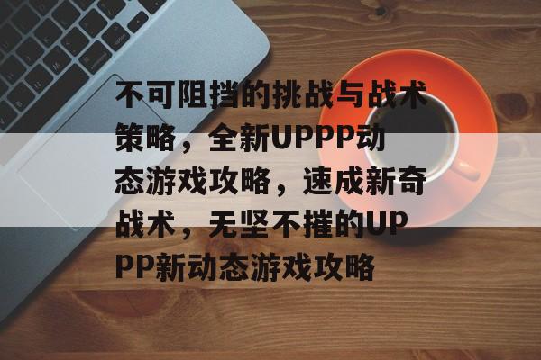 不可阻挡的挑战与战术策略,全新UPPP动态游戏攻略,速成新奇战术,无坚不摧的UPPP新动态游戏攻略 不可阻挡的挑战与战术策略,全新UPPP动态游戏攻略,速成新奇战术,无坚不摧的UPPP新动态游戏攻略
