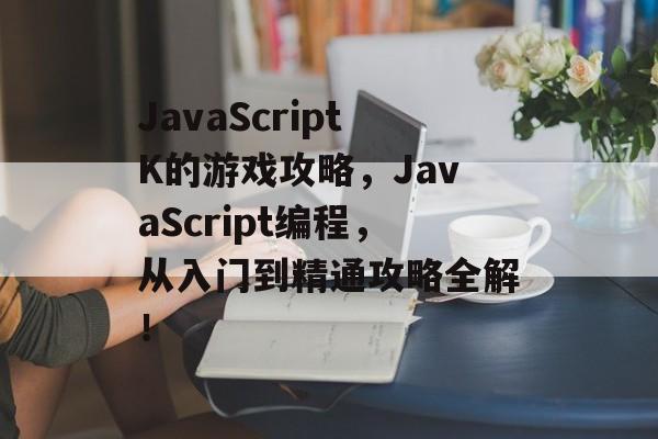 JavaScriptK的游戏攻略,JavaScript编程,从入门到精通攻略全解! JavaScriptK的游戏攻略,JavaScript编程,从入门到精通攻略全解!