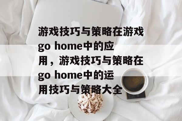 游戏技巧与策略在游戏go home中的应用，游戏技巧与策略在go home中的运用技巧与策略大全