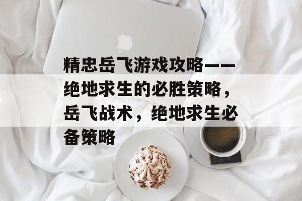 精忠岳飞游戏攻略——绝地求生的必胜策略,岳飞战术,绝地求生必备策略 精忠岳飞游戏攻略——绝地求生的必胜策略,岳飞战术,绝地求生必备策略