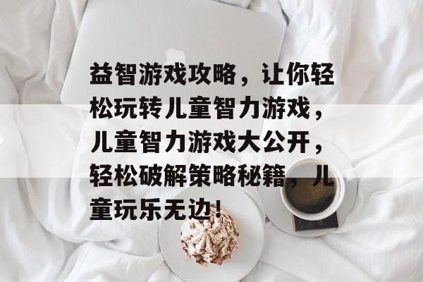 益智游戏攻略,让你轻松玩转儿童智力游戏,儿童智力游戏大公开,轻松破解策略秘籍,儿童玩乐无边! 益智游戏攻略,让你轻松玩转儿童智力游戏,儿童智力游戏大公开,轻松破解策略秘籍,儿童玩乐无边!