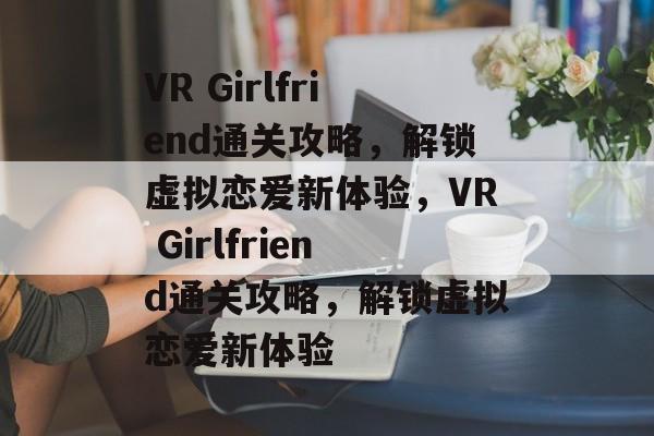 VR Girlfriend通关攻略,解锁虚拟恋爱新体验,VR Girlfriend通关攻略,解锁虚拟恋爱新体验 VR Girlfriend通关攻略,解锁虚拟恋爱新体验,VR Girlfriend通关攻略,解锁虚拟恋爱新体验