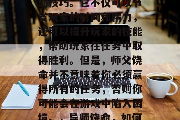 在冒险游戏中,许多任务都需要利用师父饶命的技巧。它不仅可以节省玩家的时间和精力,还可以提升玩家的技能,帮助玩家在任务中取得胜利。但是,师父饶命并不意味着你必须赢得所有的任务,否则你可能会在游戏中陷入困境。,导师饶命,如何在冒险游戏中使用技巧成功获得奖励 在冒险游戏中,许多任务都需要利用师父饶命的技巧。它不仅可以节省玩家的时间和精力,还可以提升玩家的技能,帮助玩家在任务中取得胜利。但是,师父饶命并不意味着你必须赢得所有的任务,否则你可能会在游戏中陷入困境。,导师饶命,如何在冒险游戏中使用技巧成功获得奖励