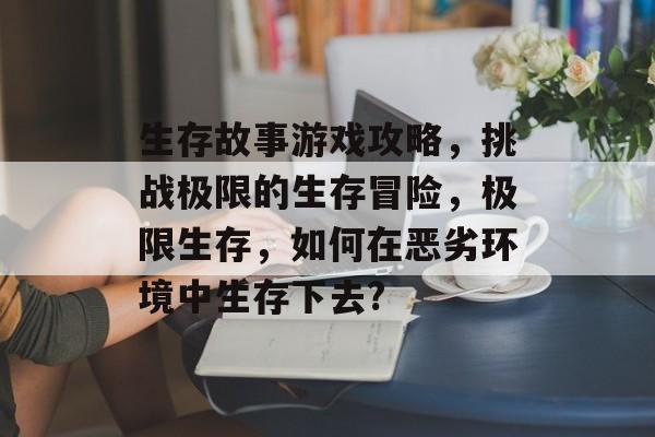 生存故事游戏攻略,挑战极限的生存冒险,极限生存,如何在恶劣环境中生存下去? 生存故事游戏攻略,挑战极限的生存冒险,极限生存,如何在恶劣环境中生存下去?
