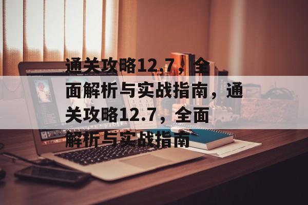通关攻略12.7,全面解析与实战指南,通关攻略12.7,全面解析与实战指南 通关攻略12.7,全面解析与实战指南,通关攻略12.7,全面解析与实战指南