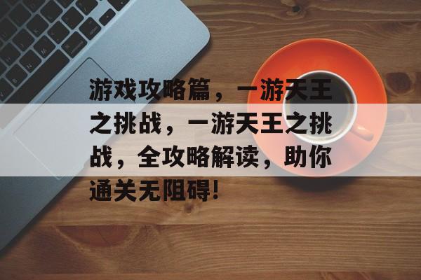 游戏攻略篇,一游天王之挑战,一游天王之挑战,全攻略解读,助你通关无阻碍! 游戏攻略篇,一游天王之挑战,一游天王之挑战,全攻略解读,助你通关无阻碍!
