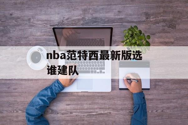 nba范特西最新版选谁建队 nba范特西最新版选谁建队