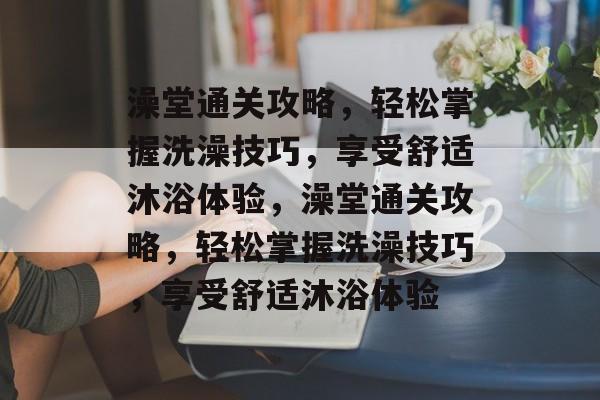 澡堂通关攻略,轻松掌握洗澡技巧,享受舒适沐浴体验,澡堂通关攻略,轻松掌握洗澡技巧,享受舒适沐浴体验 澡堂通关攻略,轻松掌握洗澡技巧,享受舒适沐浴体验,澡堂通关攻略,轻松掌握洗澡技巧,享受舒适沐浴体验