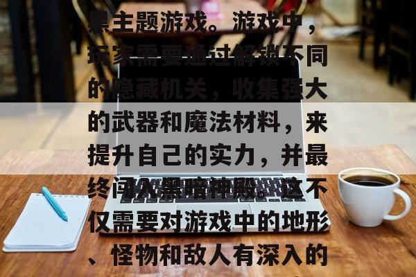 黑暗神殿攻略游戏,是一款让玩家在一款极具挑战性、策略性的游戏中体验高难度操作的暗黑主题游戏。游戏中,玩家需要通过解锁不同的隐藏机关,收集强大的武器和魔法材料,来提升自己的实力,并最终闯入黑暗神殿。这不仅需要对游戏中的地形、怪物和敌人有深入的理解,还需要运用战略眼光和巧妙的战术布置。,黑暗神殿,攻略与策略,挑战与生存 黑暗神殿攻略游戏,是一款让玩家在一款极具挑战性、策略性的游戏中体验高难度操作的暗黑主题游戏。游戏中,玩家需要通过解锁不同的隐藏机关,收集强大的武器和魔法材料,来提升自己的实力,并最终闯入黑暗神殿。这不仅需要对游戏中的地形、怪物和敌人有深入的理解,还需要运用战略眼光和巧妙的战术布置。,黑暗神殿,攻略与策略,挑战与生存