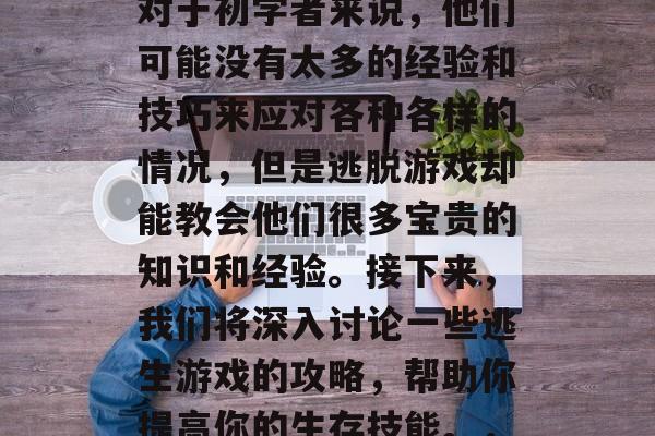 逃生游戏是许多人在面临危险时的选择之一。对于初学者来说,他们可能没有太多的经验和技巧来应对各种各样的情况,但是逃脱游戏却能教会他们很多宝贵的知识和经验。接下来,我们将深入讨论一些逃生游戏的攻略,帮助你提高你的生存技能。,学会生存,逃生游戏必读攻略 逃生游戏是许多人在面临危险时的选择之一。对于初学者来说,他们可能没有太多的经验和技巧来应对各种各样的情况,但是逃脱游戏却能教会他们很多宝贵的知识和经验。接下来,我们将深入讨论一些逃生游戏的攻略,帮助你提高你的生存技能。,学会生存,逃生游戏必读攻略