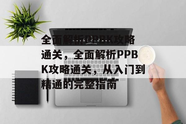 全面解析PPBK攻略通关,全面解析PPBK攻略通关,从入门到精通的完整指南 全面解析PPBK攻略通关,全面解析PPBK攻略通关,从入门到精通的完整指南