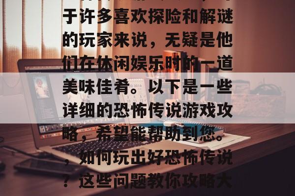 恐怖传说游戏攻略,对于许多喜欢探险和解谜的玩家来说,无疑是他们在休闲娱乐时的一道美味佳肴。以下是一些详细的恐怖传说游戏攻略,希望能帮助到您。,如何玩出好恐怖传说?这些问题教你攻略大放异彩! 恐怖传说游戏攻略,对于许多喜欢探险和解谜的玩家来说,无疑是他们在休闲娱乐时的一道美味佳肴。以下是一些详细的恐怖传说游戏攻略,希望能帮助到您。,如何玩出好恐怖传说?这些问题教你攻略大放异彩!