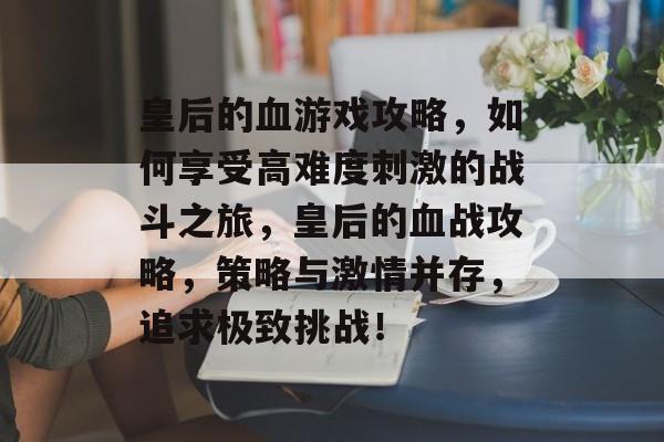 皇后的血游戏攻略，如何享受高难度刺激的战斗之旅，皇后的血战攻略，策略与激情并存，追求极致挑战！