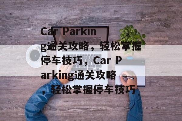 Car Parking通关攻略,轻松掌握停车技巧,Car Parking通关攻略,轻松掌握停车技巧 Car Parking通关攻略,轻松掌握停车技巧,Car Parking通关攻略,轻松掌握停车技巧