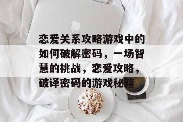 恋爱关系攻略游戏中的如何破解密码，一场智慧的挑战，恋爱攻略，破译密码的游戏秘籍