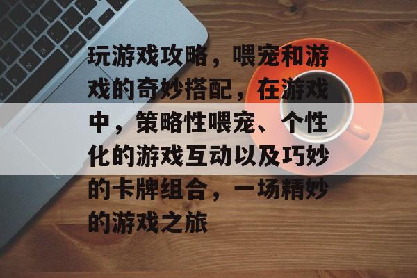 玩游戏攻略，喂宠和游戏的奇妙搭配，在游戏中，策略性喂宠、个性化的游戏互动以及巧妙的卡牌组合，一场精妙的游戏之旅