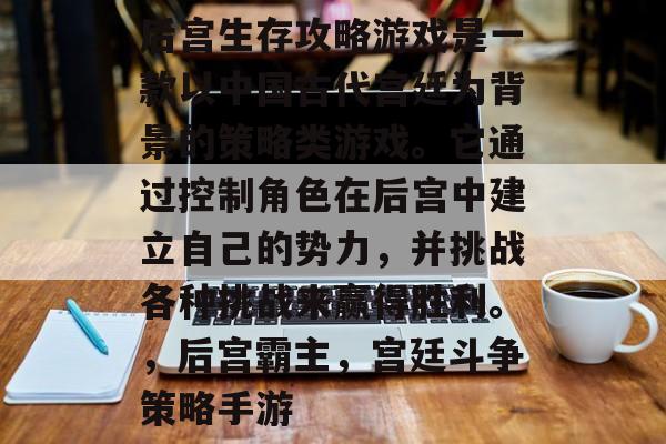 后宫生存攻略游戏是一款以中国古代宫廷为背景的策略类游戏。它通过控制角色在后宫中建立自己的势力,并挑战各种挑战来赢得胜利。,后宫霸主,宫廷斗争策略手游 后宫生存攻略游戏是一款以中国古代宫廷为背景的策略类游戏。它通过控制角色在后宫中建立自己的势力,并挑战各种挑战来赢得胜利。,后宫霸主,宫廷斗争策略手游