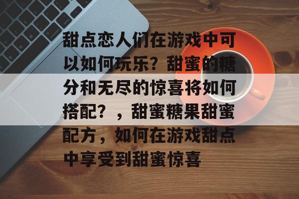 甜点恋人们在游戏中可以如何玩乐?甜蜜的糖分和无尽的惊喜将如何搭配?,甜蜜糖果甜蜜配方,如何在游戏甜点中享受到甜蜜惊喜 甜点恋人们在游戏中可以如何玩乐?甜蜜的糖分和无尽的惊喜将如何搭配?,甜蜜糖果甜蜜配方,如何在游戏甜点中享受到甜蜜惊喜