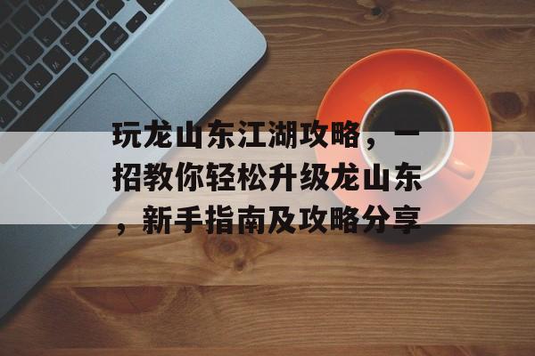 玩龙山东江湖攻略,一招教你轻松升级龙山东,新手指南及攻略分享 玩龙山东江湖攻略,一招教你轻松升级龙山东,新手指南及攻略分享