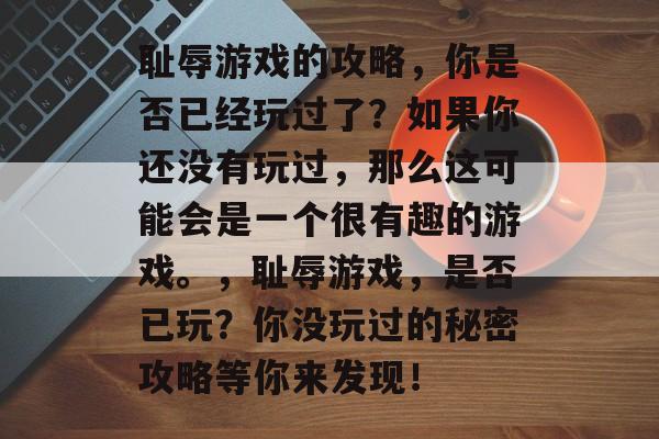 耻辱游戏的攻略,你是否已经玩过了?如果你还没有玩过,那么这可能会是一个很有趣的游戏。,耻辱游戏,是否已玩?你没玩过的秘密攻略等你来发现! 耻辱游戏的攻略,你是否已经玩过了?如果你还没有玩过,那么这可能会是一个很有趣的游戏。,耻辱游戏,是否已玩?你没玩过的秘密攻略等你来发现!