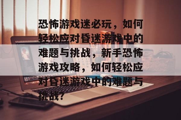 恐怖游戏迷必玩,如何轻松应对昏迷游戏中的难题与挑战,新手恐怖游戏攻略,如何轻松应对昏迷游戏中的难题与挑战? 恐怖游戏迷必玩,如何轻松应对昏迷游戏中的难题与挑战,新手恐怖游戏攻略,如何轻松应对昏迷游戏中的难题与挑战?