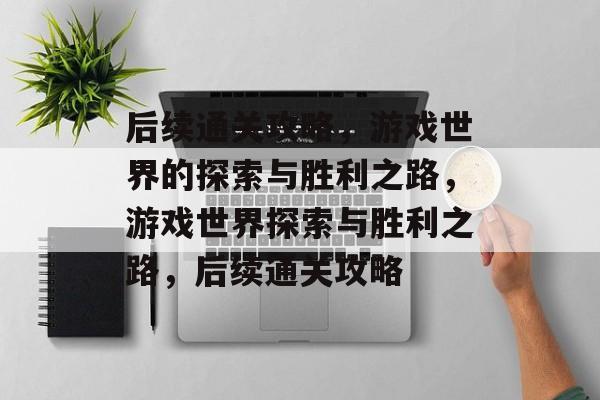 后续通关攻略，游戏世界的探索与胜利之路，游戏世界探索与胜利之路，后续通关攻略