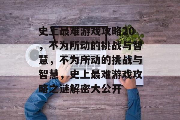 史上最难游戏攻略20,不为所动的挑战与智慧,不为所动的挑战与智慧,史上最难游戏攻略之谜解密大公开 史上最难游戏攻略20,不为所动的挑战与智慧,不为所动的挑战与智慧,史上最难游戏攻略之谜解密大公开