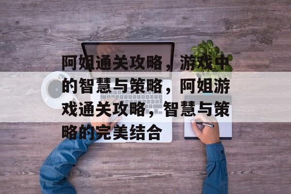 阿姐通关攻略，游戏中的智慧与策略，阿姐游戏通关攻略，智慧与策略的完美结合