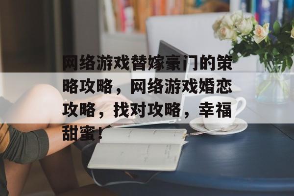 网络游戏替嫁豪门的策略攻略,网络游戏婚恋攻略,找对攻略,幸福甜蜜! 网络游戏替嫁豪门的策略攻略,网络游戏婚恋攻略,找对攻略,幸福甜蜜!