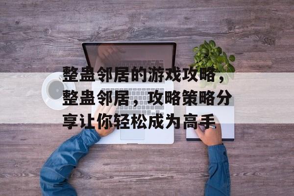 整蛊邻居的游戏攻略，整蛊邻居，攻略策略分享让你轻松成为高手
