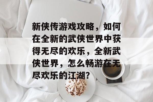 新侠传游戏攻略，如何在全新的武侠世界中获得无尽的欢乐，全新武侠世界，怎么畅游在无尽欢乐的江湖？
