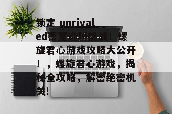 锁定 unrivaled密室逃脱挑战!螺旋君心游戏攻略大公开!,螺旋君心游戏,揭秘全攻略,解密绝密机关!  锁定 unrivaled密室逃脱挑战!螺旋君心游戏攻略大公开!,螺旋君心游戏,揭秘全攻略,解密绝密机关!