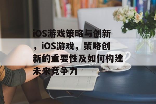 iOS游戏策略与创新，iOS游戏，策略创新的重要性及如何构建未来竞争力